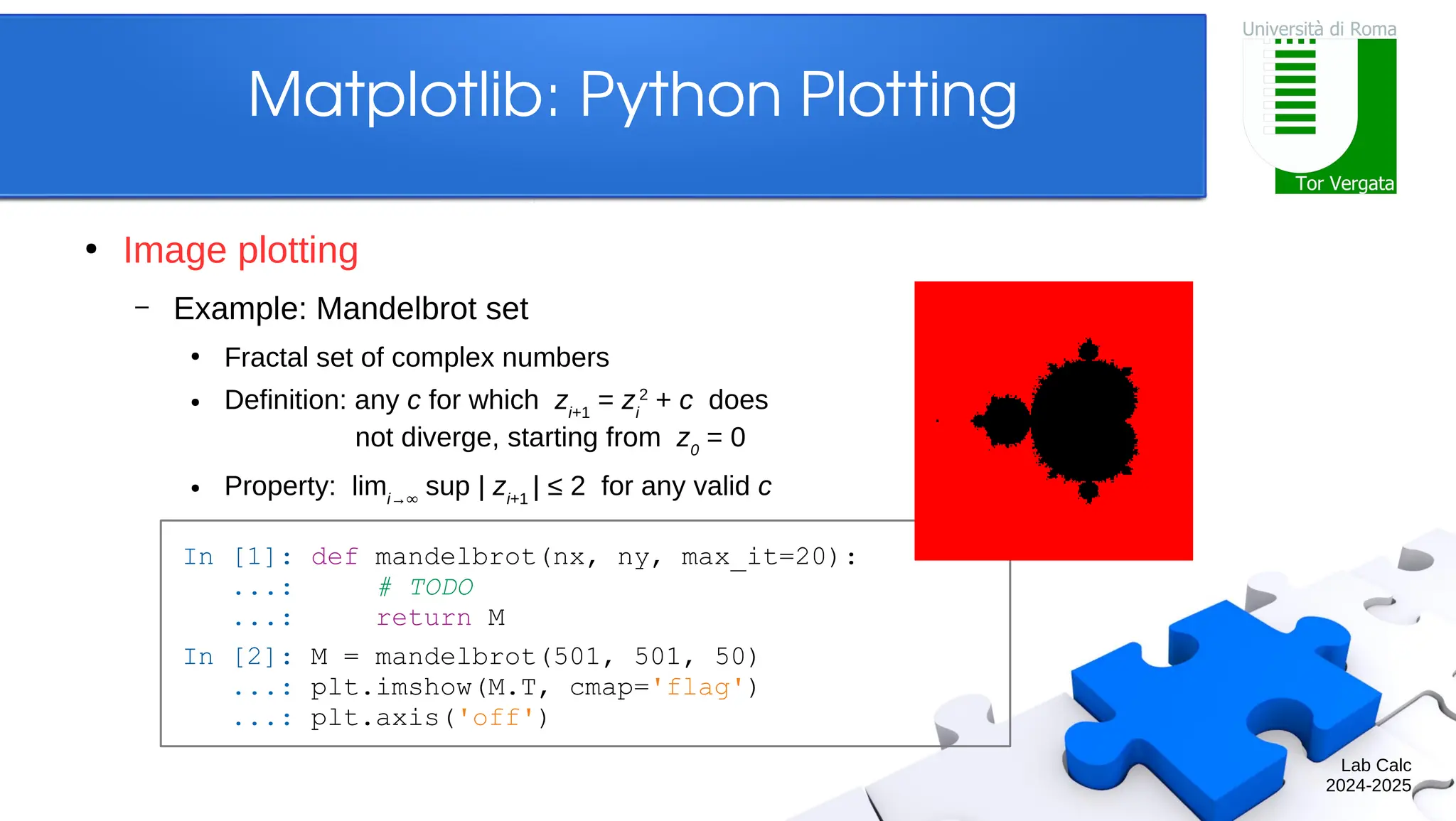 Lab Calc 2024-2025 Matplotlib: Python Plotting ● Image plotting – Example: Mandelbrot set ● Fractal set of complex numbers ● Definition: any c for which zi+1 = zi 2 + c does not diverge, starting from z0 = 0 ● Property: limi→∞ sup | zi+1 | ≤ 2 for any valid c In [1]: def mandelbrot(nx, ny, max_it=20): ...: # TODO ...: return M In [2]: M = mandelbrot(501, 501, 50) ...: plt.imshow(M.T, cmap='flag') ...: plt.axis('off') 