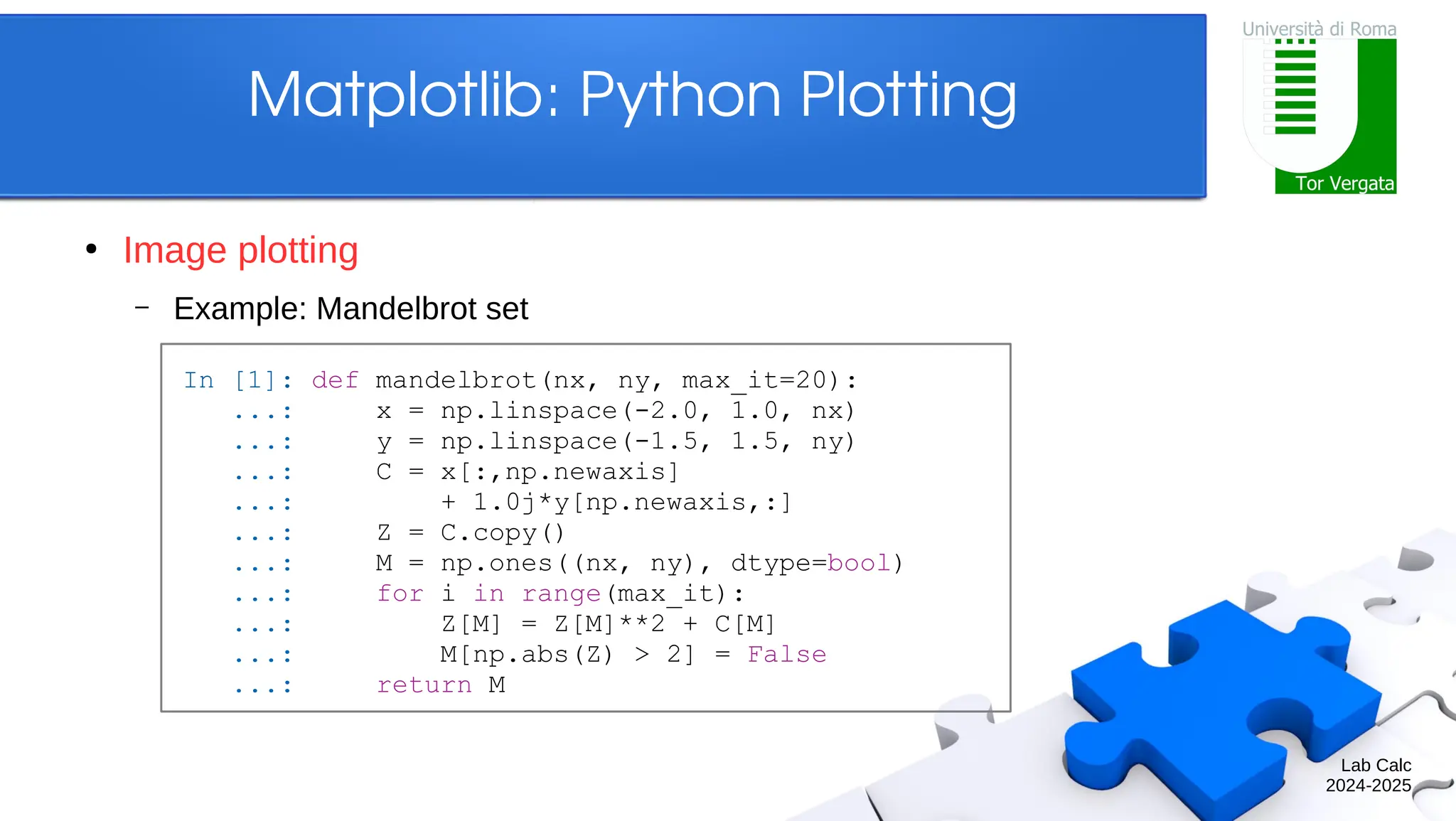 Lab Calc 2024-2025 Matplotlib: Python Plotting ● Image plotting – Example: Mandelbrot set In [1]: def mandelbrot(nx, ny, max_it=20): ...: x = np.linspace(-2.0, 1.0, nx) ...: y = np.linspace(-1.5, 1.5, ny) ...: C = x[:,np.newaxis] ...: + 1.0j*y[np.newaxis,:] ...: Z = C.copy() ...: M = np.ones((nx, ny), dtype=bool) ...: for i in range(max_it): ...: Z[M] = Z[M]**2 + C[M] ...: M[np.abs(Z) > 2] = False ...: return M 