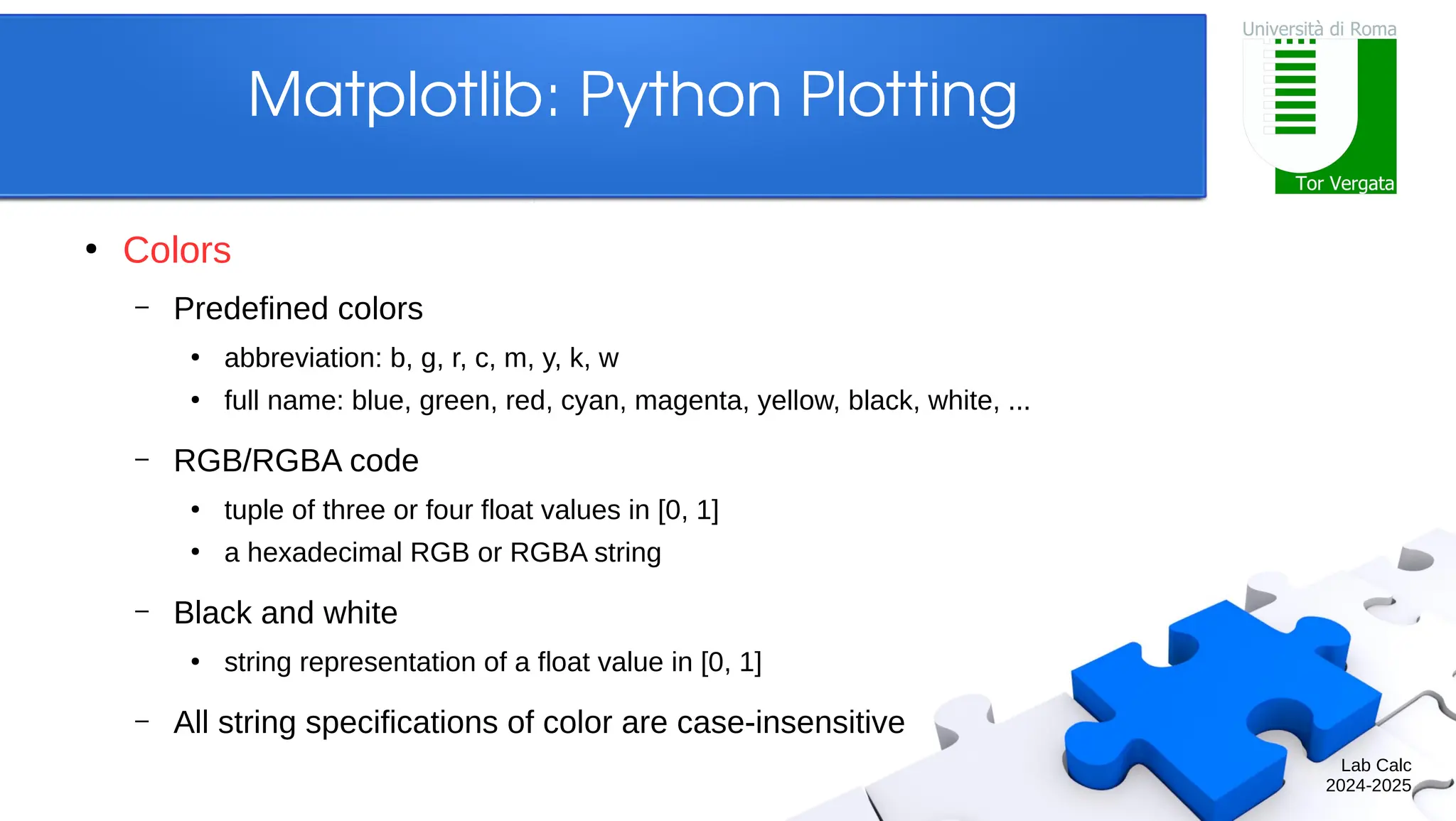 Lab Calc 2024-2025 Matplotlib: Python Plotting ● Colors – Predefined colors ● abbreviation: b, g, r, c, m, y, k, w ● full name: blue, green, red, cyan, magenta, yellow, black, white, ... – RGB/RGBA code ● tuple of three or four float values in [0, 1] ● a hexadecimal RGB or RGBA string – Black and white ● string representation of a float value in [0, 1] – All string specifications of color are case-insensitive 