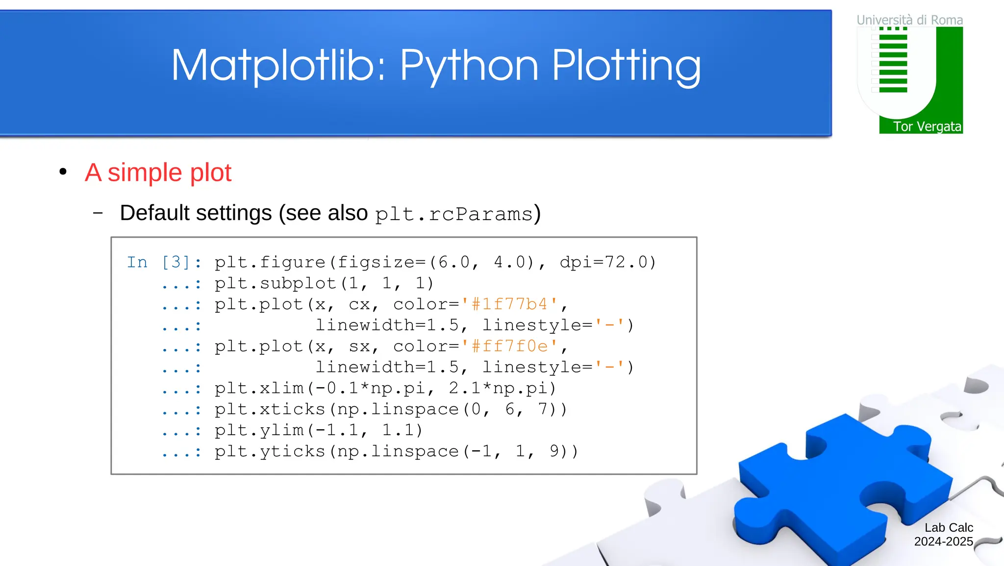 Lab Calc 2024-2025 Matplotlib: Python Plotting ● A simple plot – Default settings (see also plt.rcParams) In [3]: plt.figure(figsize=(6.0, 4.0), dpi=72.0) ...: plt.subplot(1, 1, 1) ...: plt.plot(x, cx, color='#1f77b4', ...: linewidth=1.5, linestyle='-') ...: plt.plot(x, sx, color='#ff7f0e', ...: linewidth=1.5, linestyle='-') ...: plt.xlim(-0.1*np.pi, 2.1*np.pi) ...: plt.xticks(np.linspace(0, 6, 7)) ...: plt.ylim(-1.1, 1.1) ...: plt.yticks(np.linspace(-1, 1, 9)) 