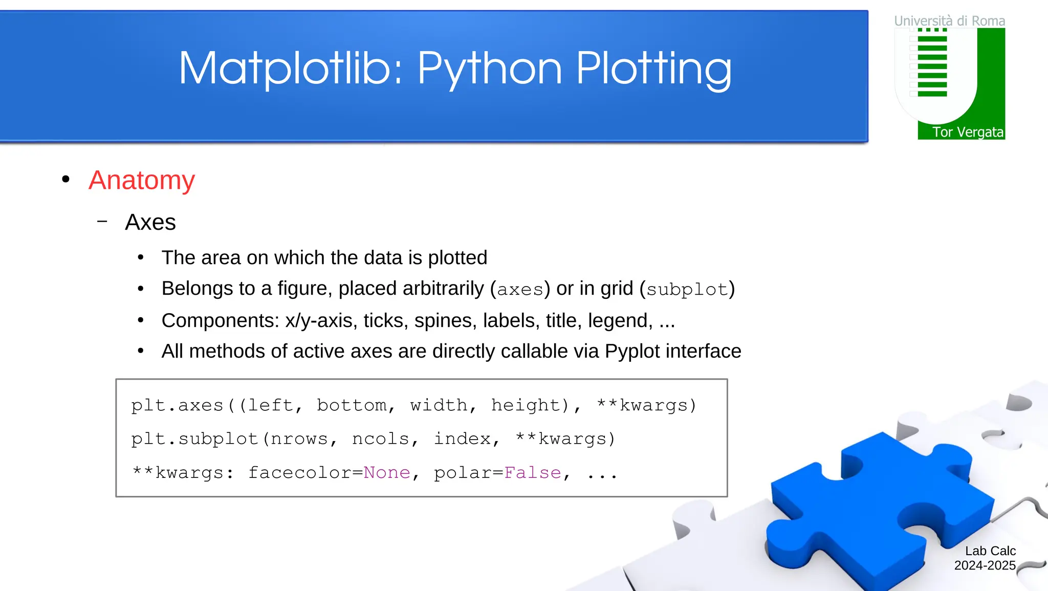 Lab Calc 2024-2025 Matplotlib: Python Plotting ● Anatomy – Axes ● The area on which the data is plotted ● Belongs to a figure, placed arbitrarily (axes) or in grid (subplot) ● Components: x/y-axis, ticks, spines, labels, title, legend, ... ● All methods of active axes are directly callable via Pyplot interface plt.axes((left, bottom, width, height), **kwargs) plt.subplot(nrows, ncols, index, **kwargs) **kwargs: facecolor=None, polar=False, ... 