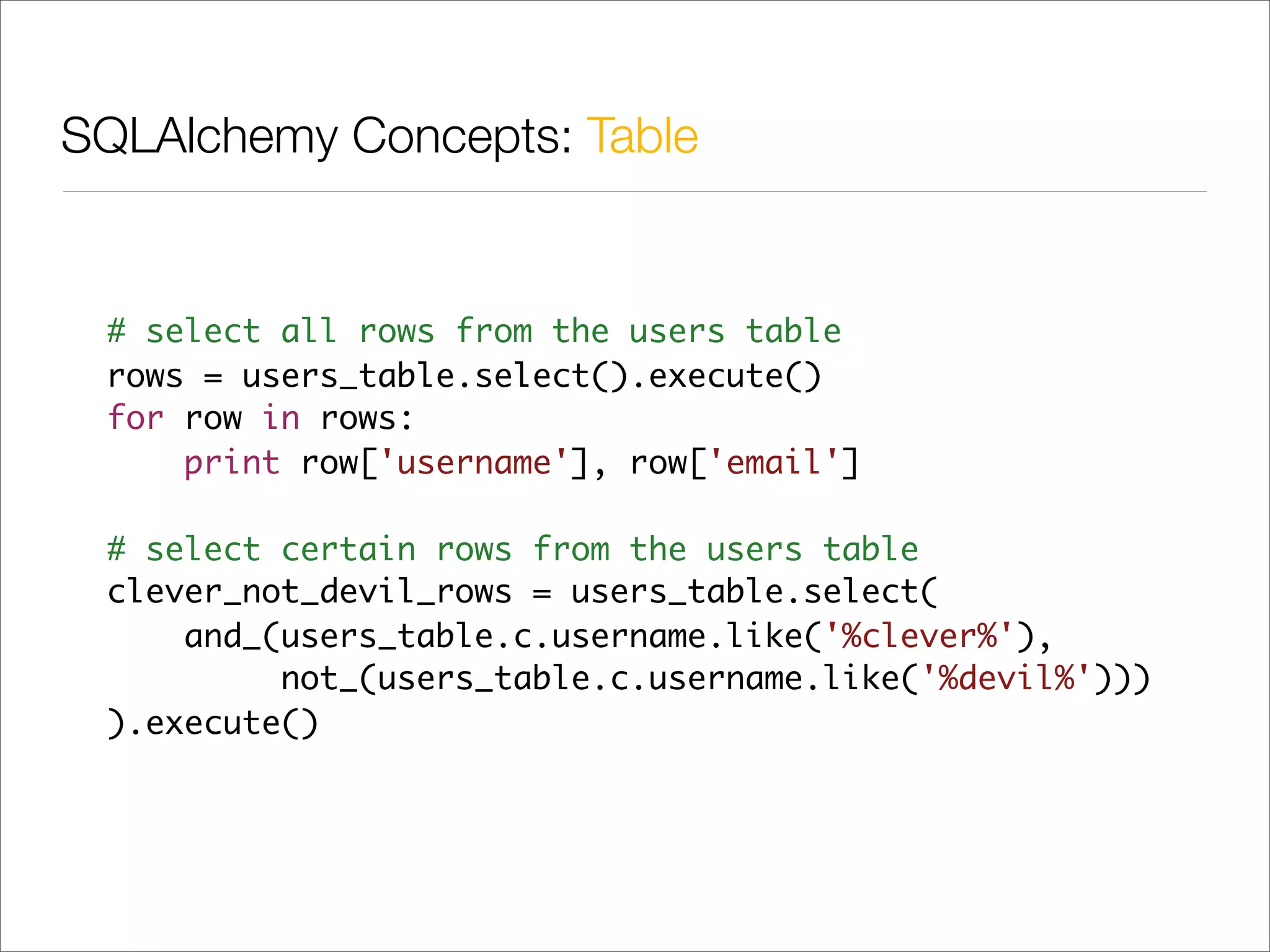 SQLAlchemy Concepts: Table


 # select all rows from the users table
 rows = users_table.select().execute()
 for row in rows:
     print row['username'], row['email']

 # select certain rows from the users table
 clever_not_devil_rows = users_table.select(
     and_(users_table.c.username.like('%clever%'),
          not_(users_table.c.username.like('%devil%')))
 ).execute()
 