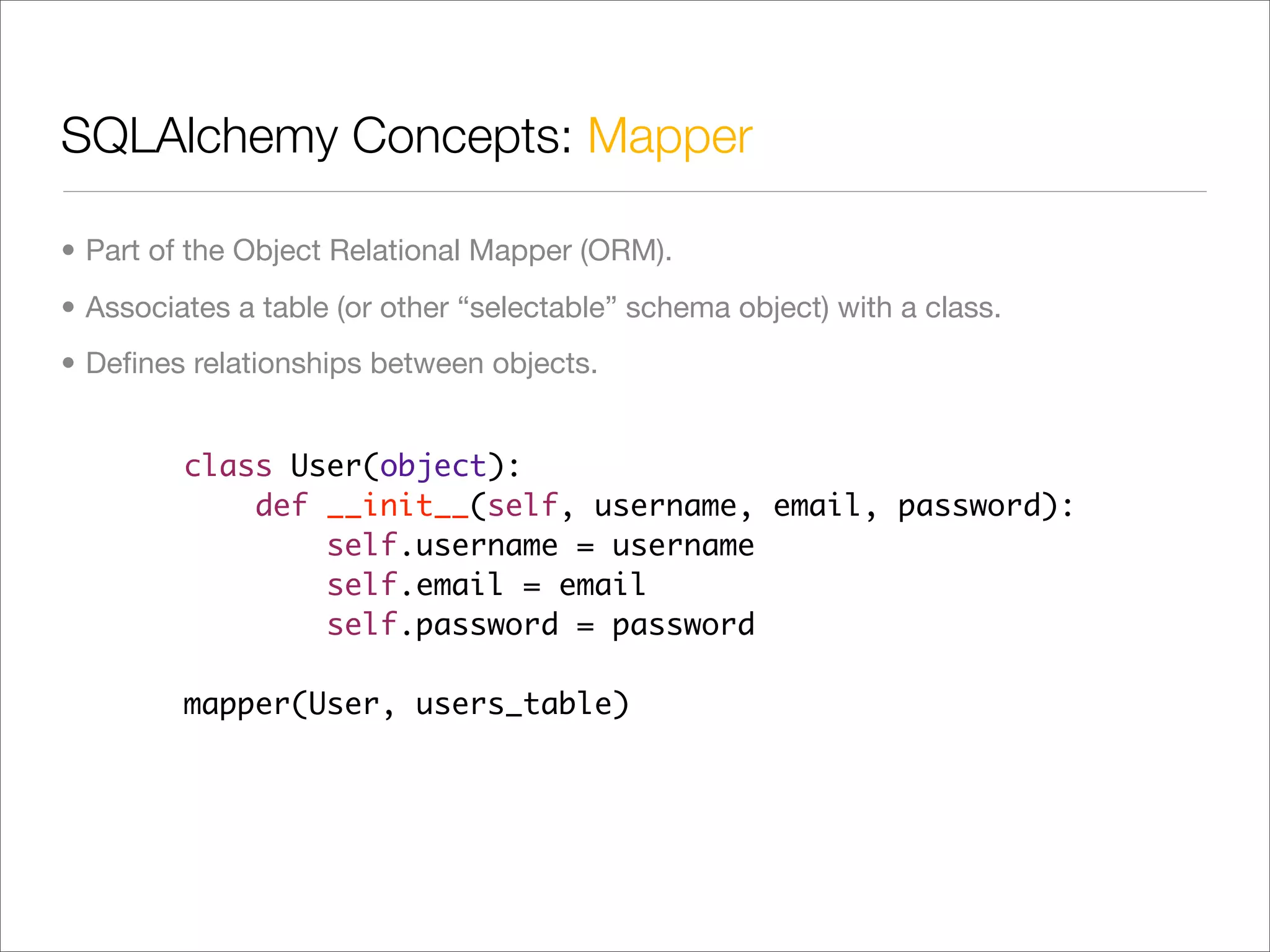 SQLAlchemy Concepts: Mapper

• Part of the Object Relational Mapper (ORM).
• Associates a table (or other “selectable” schema object) with a class.
• Deﬁnes relationships between objects.


         class User(object):
             def __init__(self, username, email, password):
                 self.username = username
                 self.email = email
                 self.password = password

         mapper(User, users_table)
 