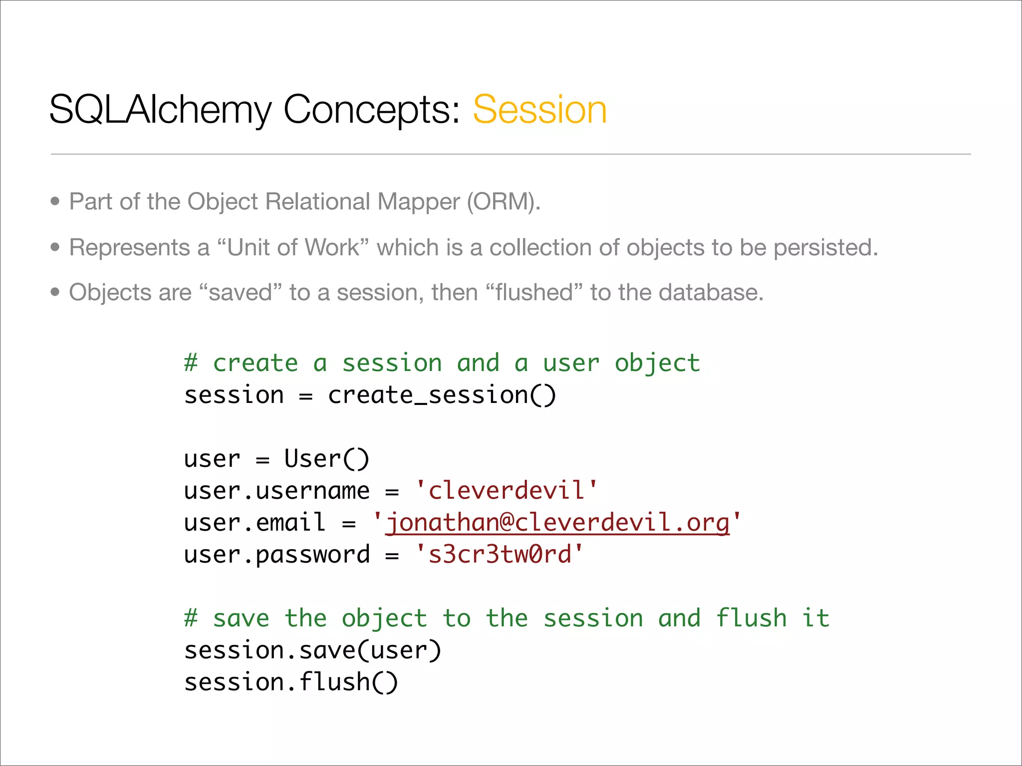 SQLAlchemy Concepts: Session

• Part of the Object Relational Mapper (ORM).
• Represents a “Unit of Work” which is a collection of objects to be persisted.
• Objects are “saved” to a session, then “ﬂushed” to the database.

            # create a session and a user object
            session = create_session()

            user = User()
            user.username = 'cleverdevil'
            user.email = 'jonathan@cleverdevil.org'
            user.password = 's3cr3tw0rd'

            # save the object to the session and flush it
            session.save(user)
            session.flush()
 