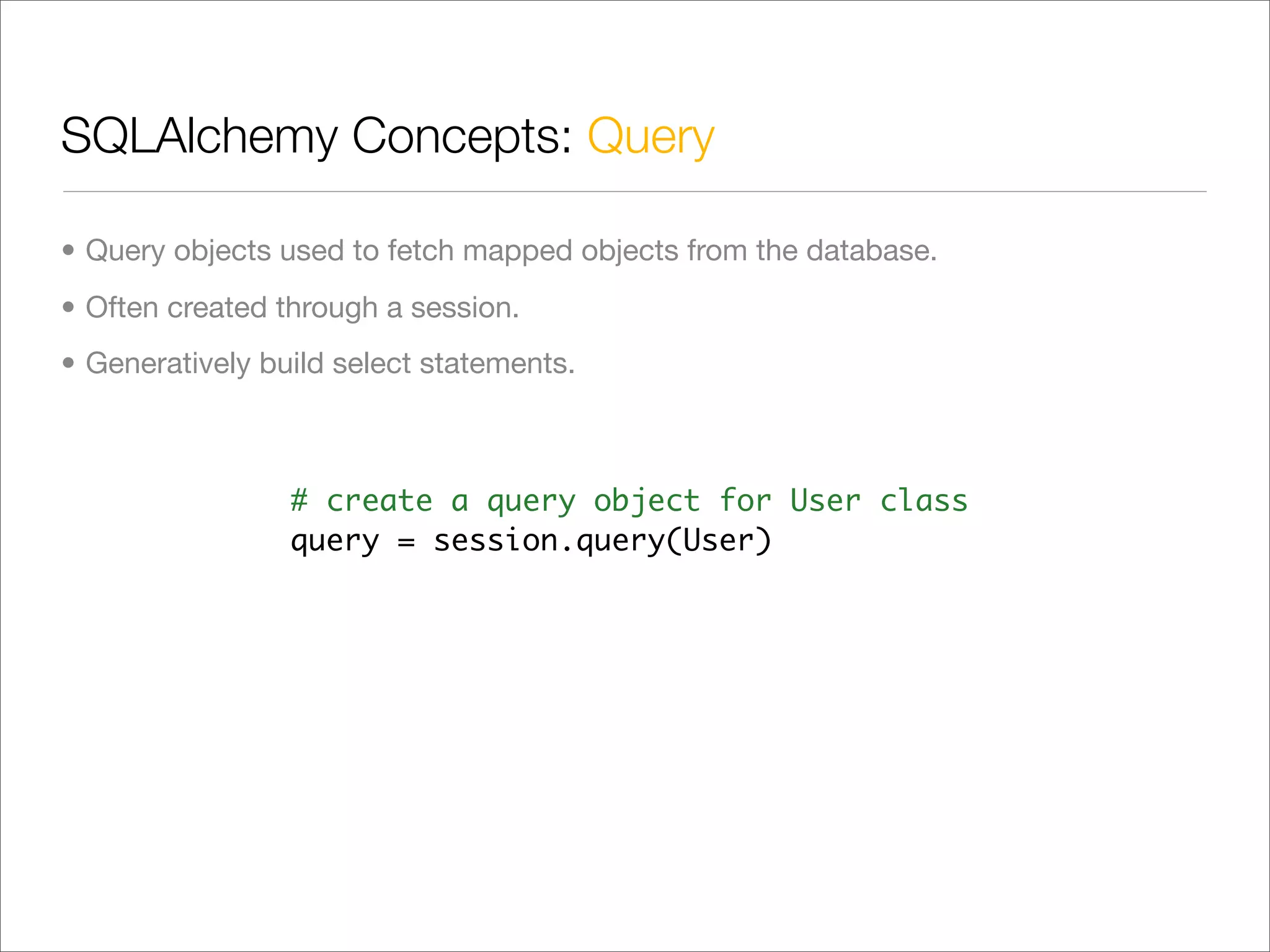 SQLAlchemy Concepts: Query

• Query objects used to fetch mapped objects from the database.
• Often created through a session.
• Generatively build select statements.



                 # create a query object for User class
                 query = session.query(User)
 