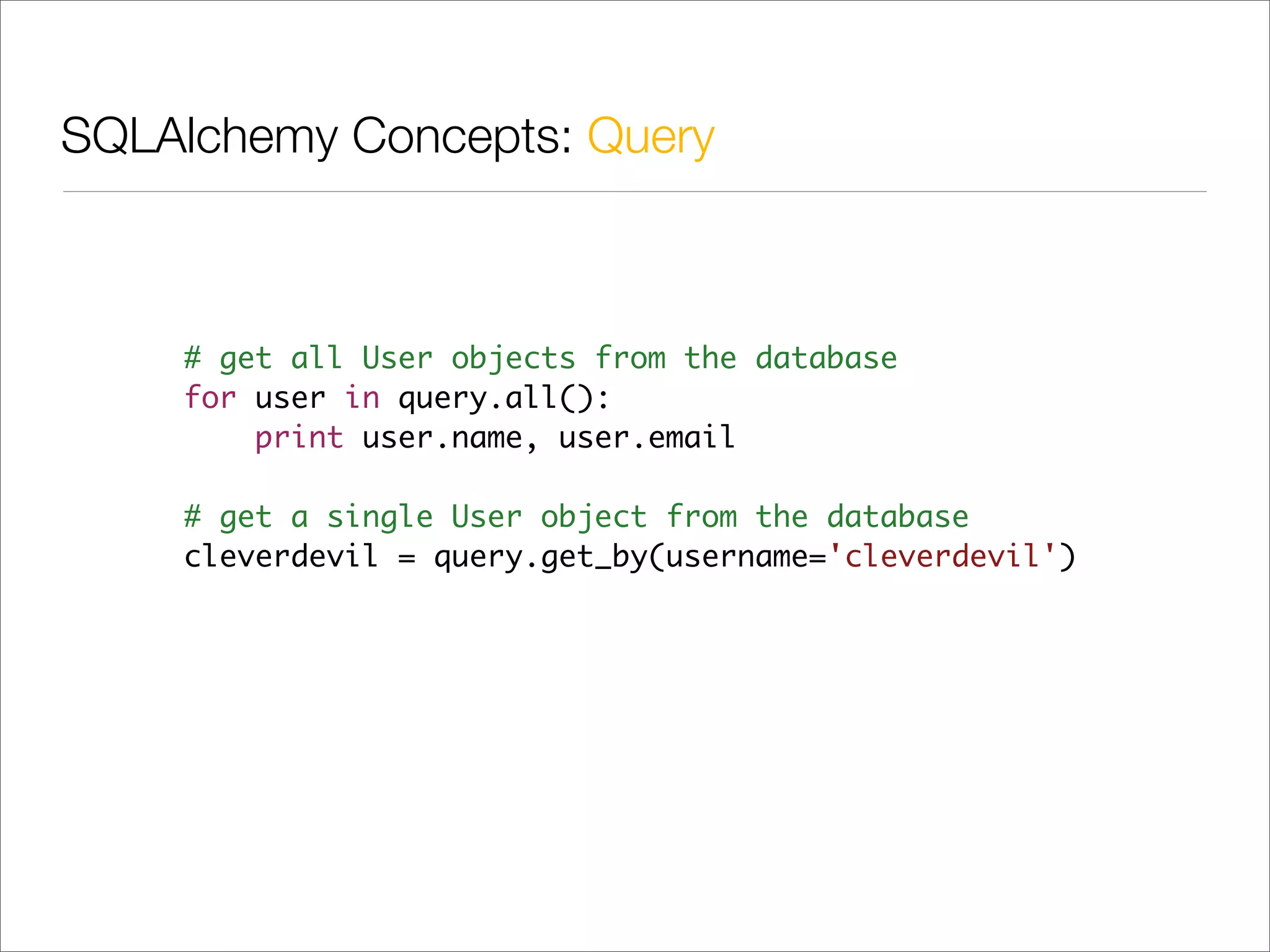 SQLAlchemy Concepts: Query



    # get all User objects from the database
    for user in query.all():
        print user.name, user.email

    # get a single User object from the database
    cleverdevil = query.get_by(username='cleverdevil')
 