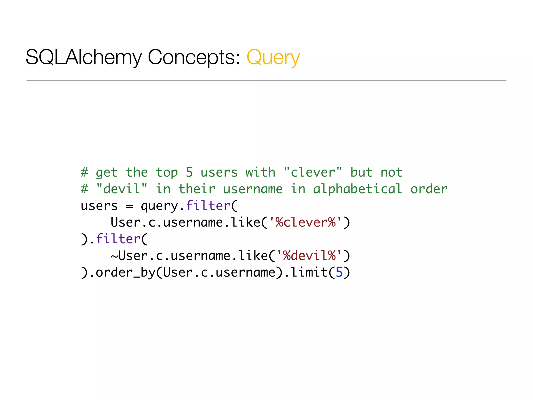 SQLAlchemy Concepts: Query




     # get the top 5 users with "clever" but not
     # "devil" in their username in alphabetical order
     users = query.filter(
         User.c.username.like('%clever%')
     ).filter(
         ~User.c.username.like('%devil%')
     ).order_by(User.c.username).limit(5)
 