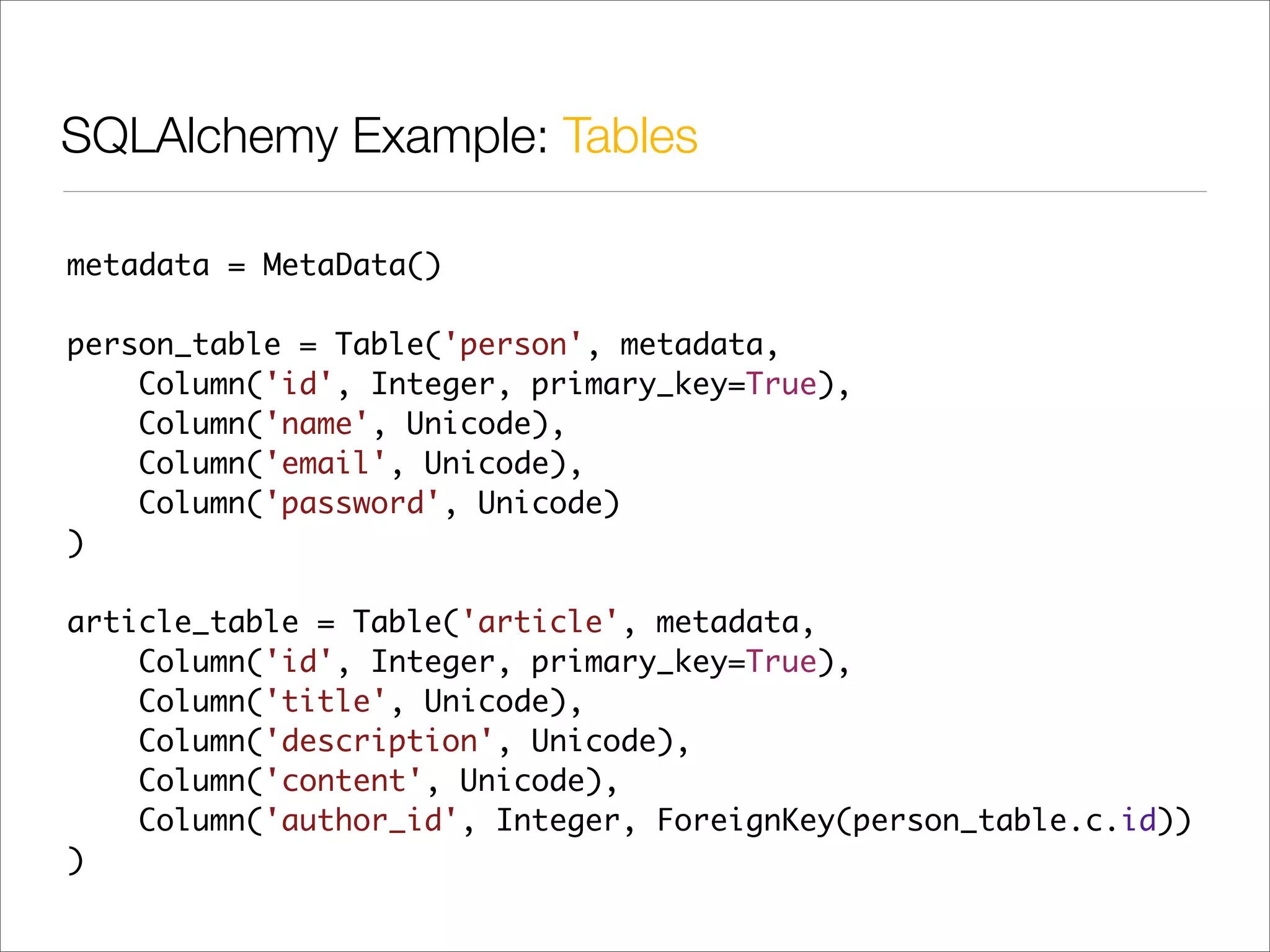 SQLAlchemy Example: Tables

metadata = MetaData()

person_table = Table('person', metadata,
    Column('id', Integer, primary_key=True),
    Column('name', Unicode),
    Column('email', Unicode),
    Column('password', Unicode)
)

article_table = Table('article', metadata,
    Column('id', Integer, primary_key=True),
    Column('title', Unicode),
    Column('description', Unicode),
    Column('content', Unicode),
    Column('author_id', Integer, ForeignKey(person_table.c.id))
)
 
