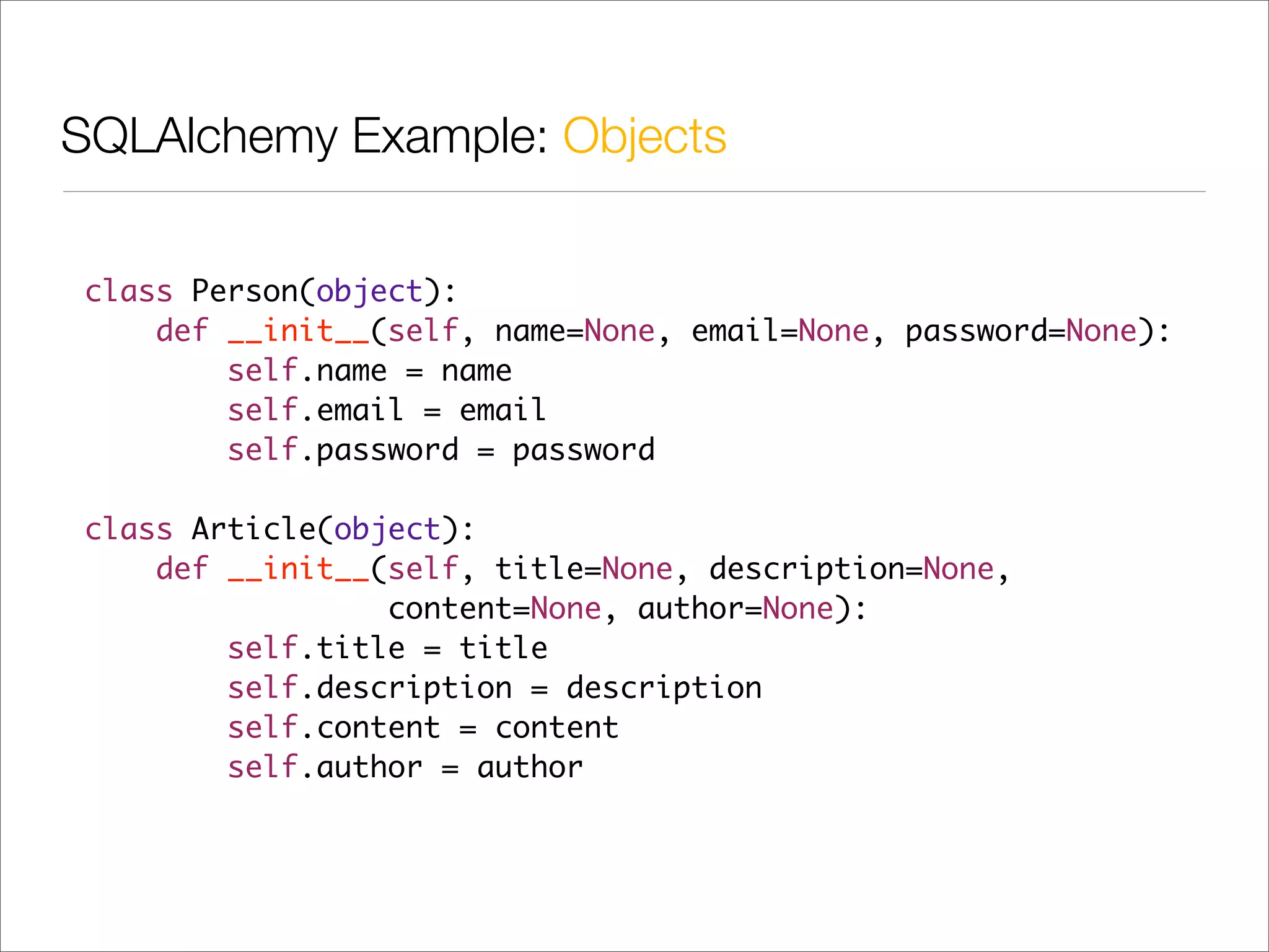 SQLAlchemy Example: Objects


class Person(object):
    def __init__(self, name=None, email=None, password=None):
        self.name = name
        self.email = email
        self.password = password

class Article(object):
    def __init__(self, title=None, description=None,
                 content=None, author=None):
        self.title = title
        self.description = description
        self.content = content
        self.author = author
 