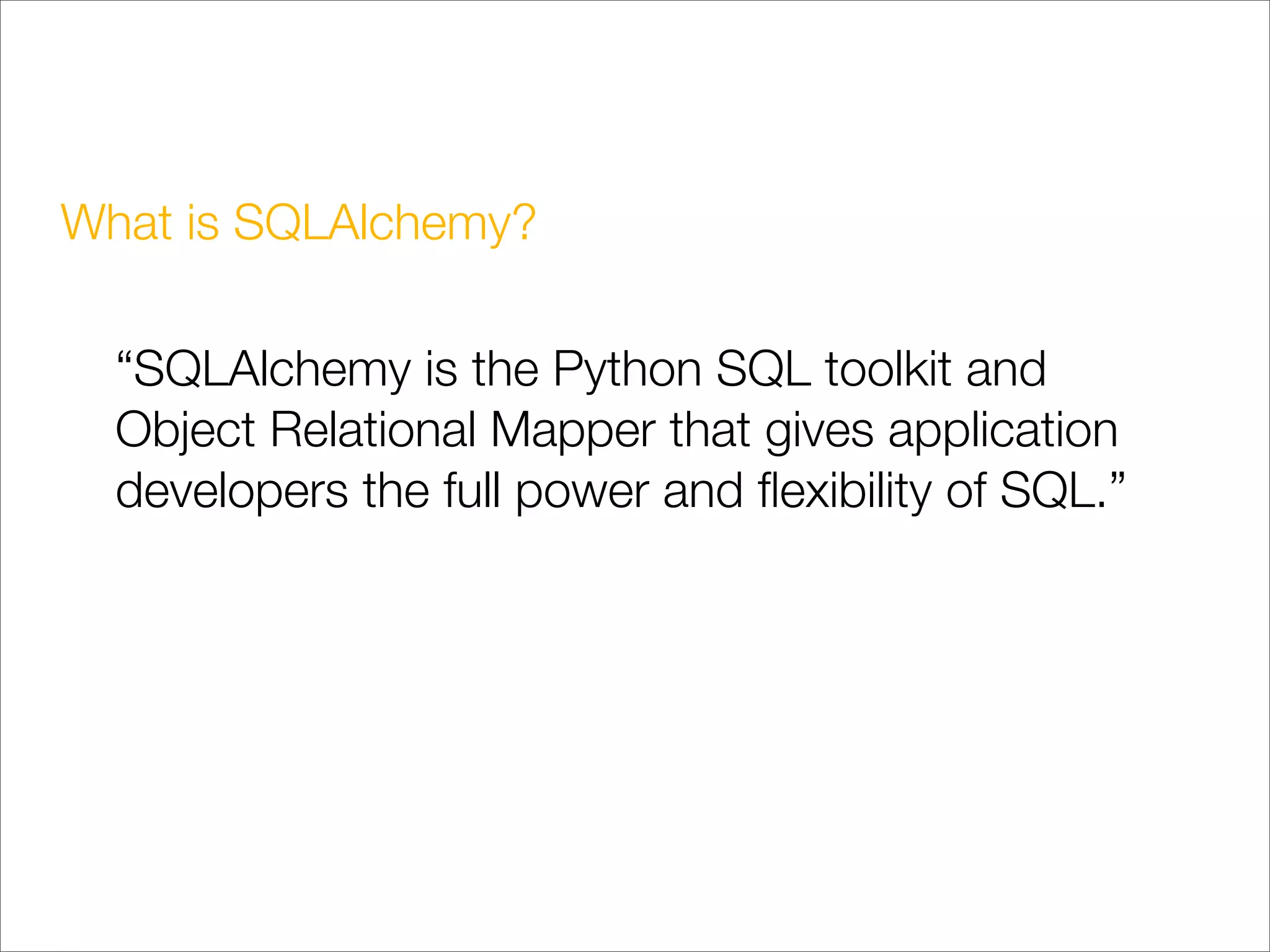 What is SQLAlchemy?

  “SQLAlchemy is the Python SQL toolkit and
  Object Relational Mapper that gives application
  developers the full power and ﬂexibility of SQL.”
 
