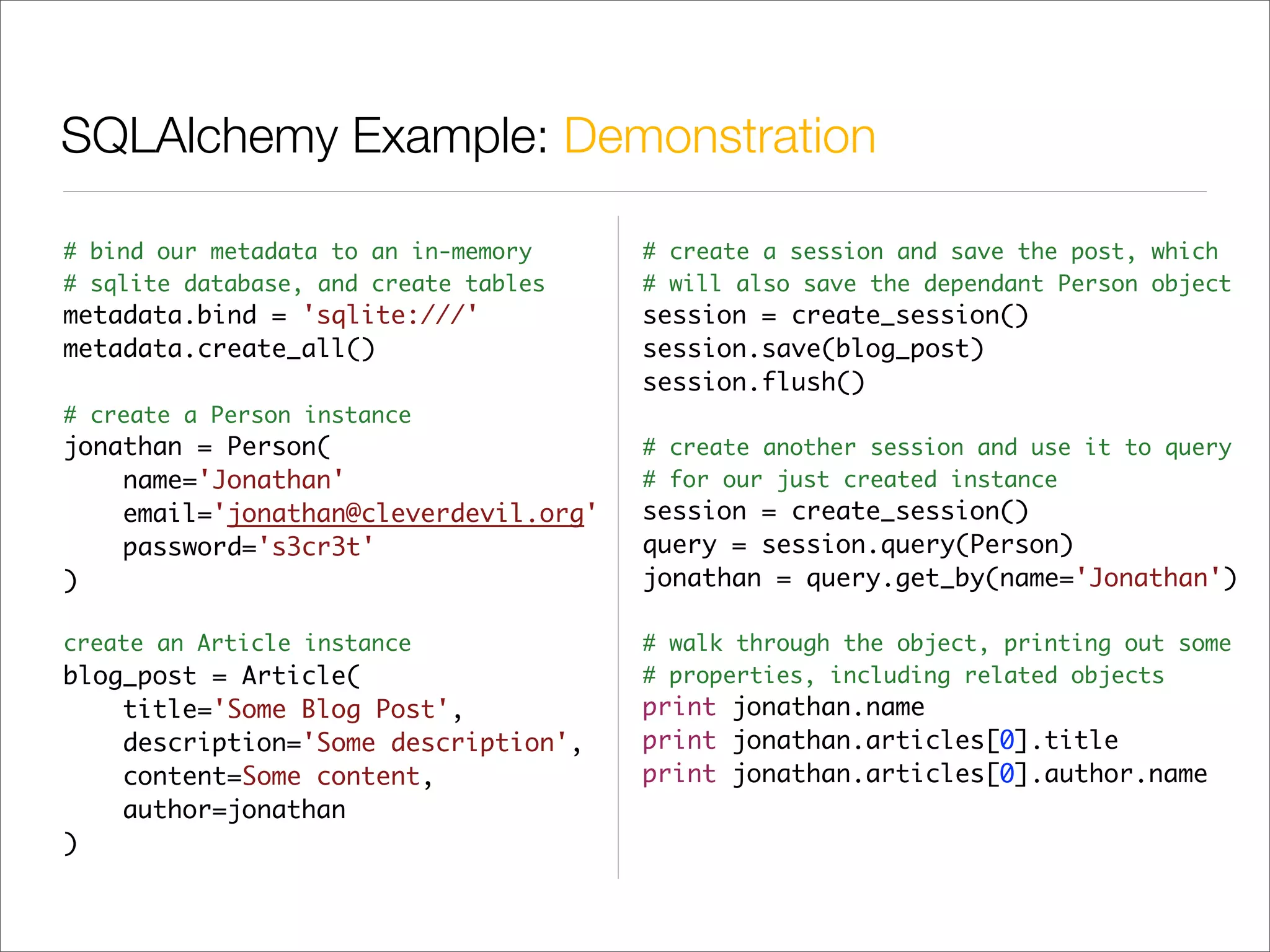 SQLAlchemy Example: Demonstration

# bind our metadata to an in-memory    # create a session and save the post, which
# sqlite database, and create tables   # will also save the dependant Person object
metadata.bind = 'sqlite:///'           session = create_session()
metadata.create_all()                  session.save(blog_post)
                                       session.flush()
# create a Person instance
jonathan = Person(                     # create another session and use it to query
    name='Jonathan'                    # for our just created instance
    email='jonathan@cleverdevil.org'   session = create_session()
    password='s3cr3t'                  query = session.query(Person)
)                                      jonathan = query.get_by(name='Jonathan')

create an Article instance             # walk through the object, printing out some
blog_post = Article(                   # properties, including related objects
    title='Some Blog Post',            print jonathan.name
    description='Some description',    print jonathan.articles[0].title
    content=Some content,              print jonathan.articles[0].author.name
    author=jonathan
)
 