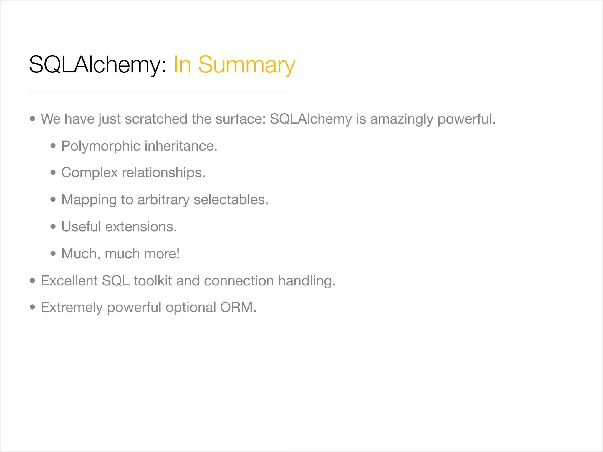 SQLAlchemy: In Summary

• We have just scratched the surface: SQLAlchemy is amazingly powerful.
   • Polymorphic inheritance.
   • Complex relationships.
   • Mapping to arbitrary selectables.
   • Useful extensions.
   • Much, much more!
• Excellent SQL toolkit and connection handling.
• Extremely powerful optional ORM.
 