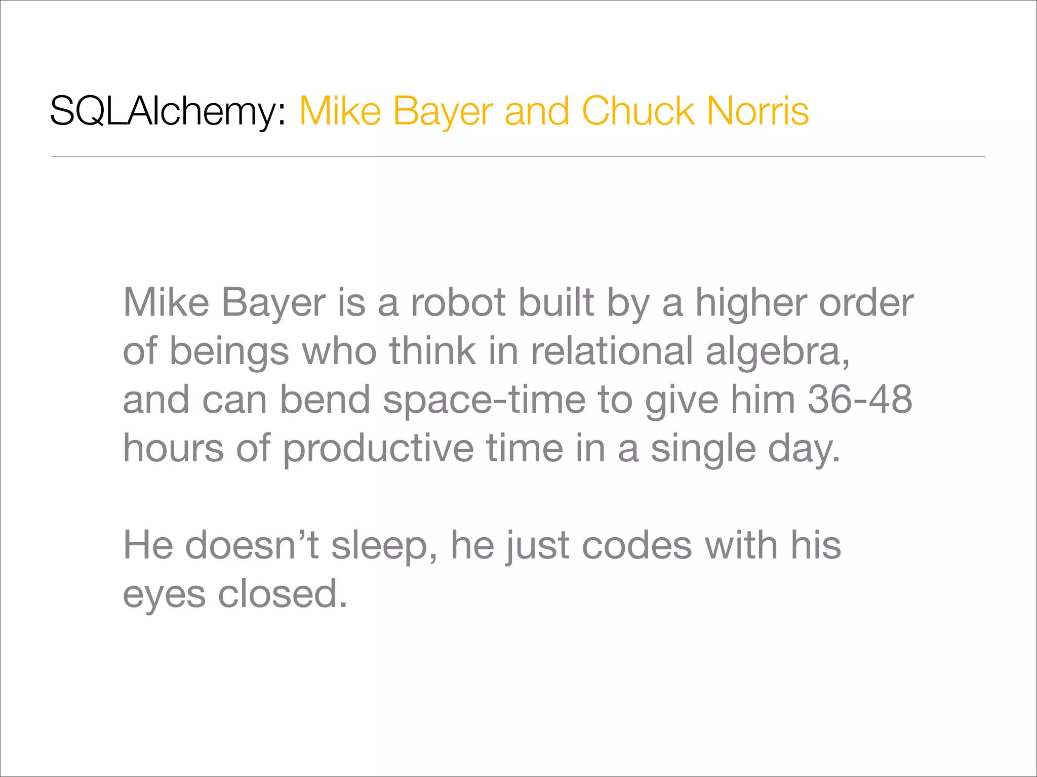 SQLAlchemy: Mike Bayer and Chuck Norris



   Mike Bayer is a robot built by a higher order
   of beings who think in relational algebra,
   and can bend space-time to give him 36-48
   hours of productive time in a single day.

   He doesn’t sleep, he just codes with his
   eyes closed.
 