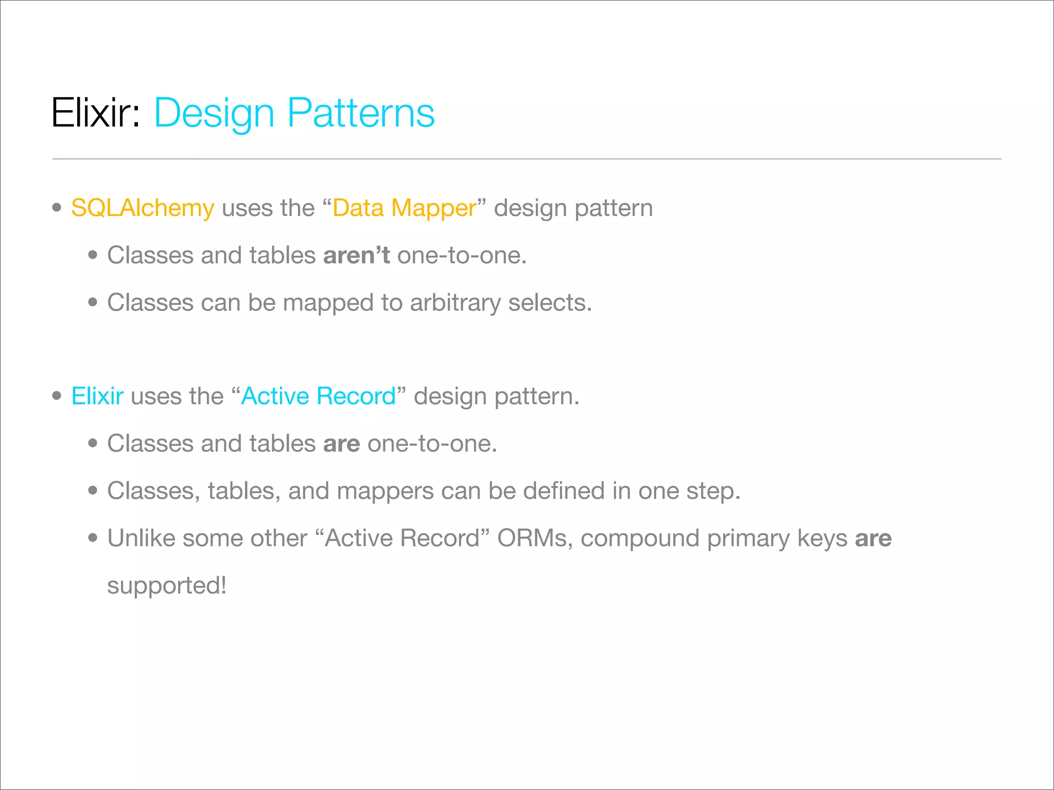 Elixir: Design Patterns

• SQLAlchemy uses the “Data Mapper” design pattern
   • Classes and tables aren’t one-to-one.
   • Classes can be mapped to arbitrary selects.


• Elixir uses the “Active Record” design pattern.
   • Classes and tables are one-to-one.
   • Classes, tables, and mappers can be deﬁned in one step.
   • Unlike some other “Active Record” ORMs, compound primary keys are
     supported!
 