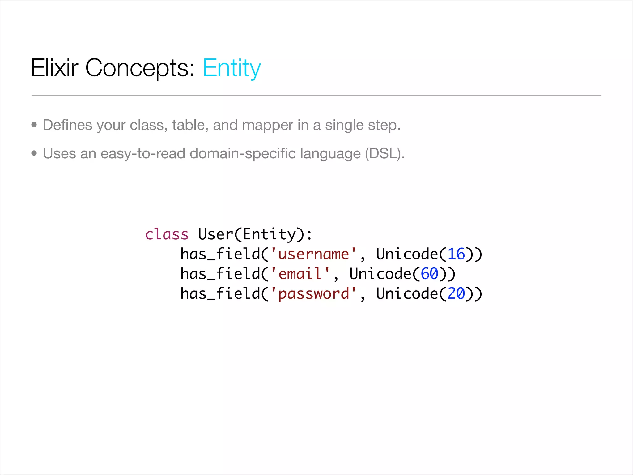 Elixir Concepts: Entity

• Deﬁnes your class, table, and mapper in a single step.
• Uses an easy-to-read domain-speciﬁc language (DSL).




                 class User(Entity):
                     has_field('username', Unicode(16))
                     has_field('email', Unicode(60))
                     has_field('password', Unicode(20))
 