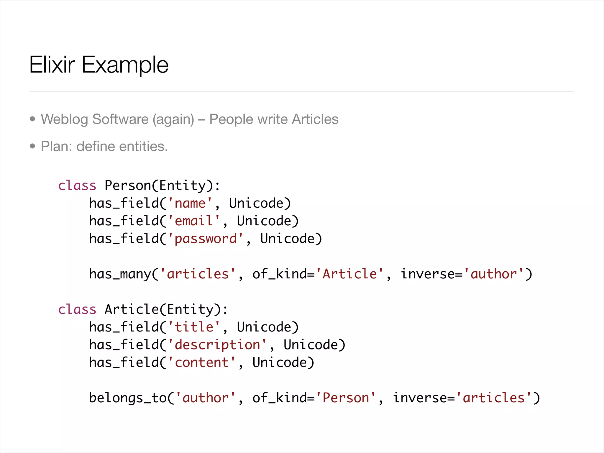 Elixir Example

• Weblog Software (again) – People write Articles
• Plan: deﬁne entities.

    class Person(Entity):
        has_field('name', Unicode)
        has_field('email', Unicode)
        has_field('password', Unicode)

         has_many('articles', of_kind='Article', inverse='author')

    class Article(Entity):
        has_field('title', Unicode)
        has_field('description', Unicode)
        has_field('content', Unicode)

         belongs_to('author', of_kind='Person', inverse='articles')
 