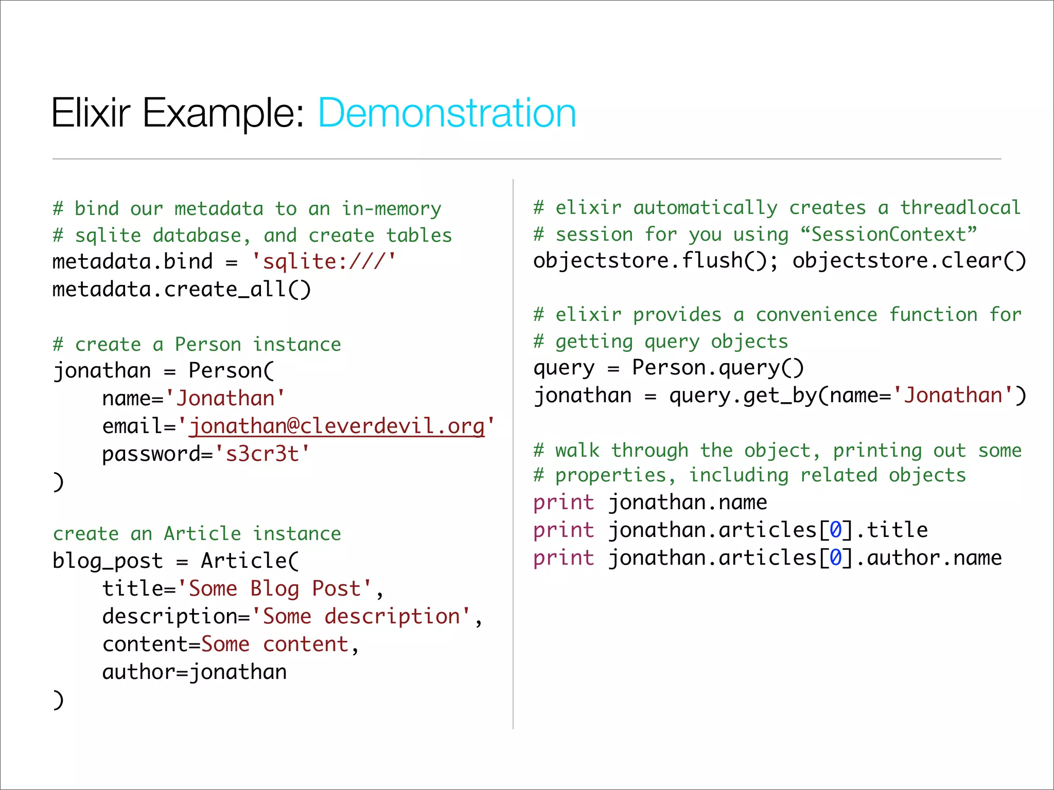 Elixir Example: Demonstration

# bind our metadata to an in-memory    # elixir automatically creates a threadlocal
# sqlite database, and create tables   # session for you using “SessionContext”
metadata.bind = 'sqlite:///'           objectstore.flush(); objectstore.clear()
metadata.create_all()
                                       # elixir provides a convenience function for
# create a Person instance             # getting query objects
jonathan = Person(                     query = Person.query()
    name='Jonathan'                    jonathan = query.get_by(name='Jonathan')
    email='jonathan@cleverdevil.org'
    password='s3cr3t'                  # walk through the object, printing out some
)                                      # properties, including related objects
                                       print jonathan.name
create an Article instance             print jonathan.articles[0].title
blog_post = Article(                   print jonathan.articles[0].author.name
    title='Some Blog Post',
    description='Some description',
    content=Some content,
    author=jonathan
)
 