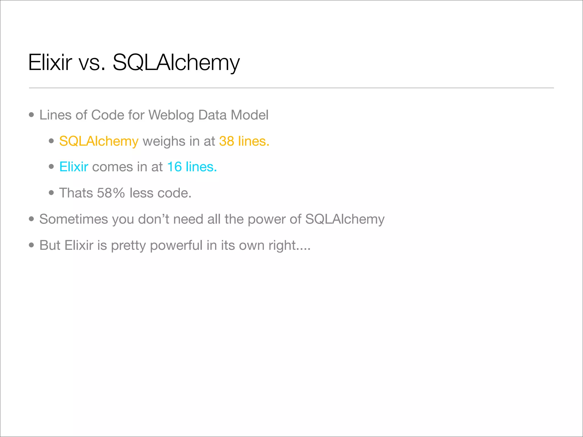 Elixir vs. SQLAlchemy

• Lines of Code for Weblog Data Model
   • SQLAlchemy weighs in at 38 lines.
   • Elixir comes in at 16 lines.
   • Thats 58% less code.
• Sometimes you don’t need all the power of SQLAlchemy
• But Elixir is pretty powerful in its own right....
 