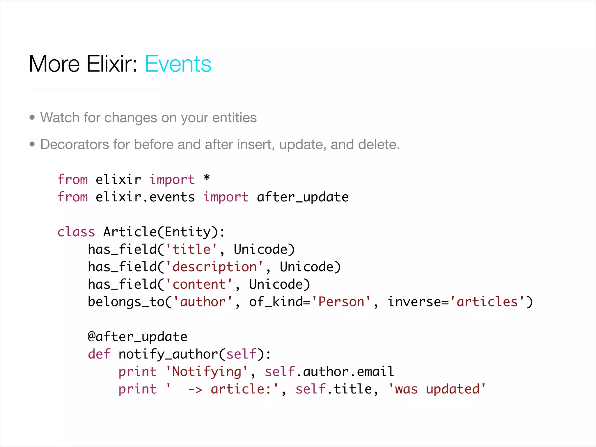 More Elixir: Events

• Watch for changes on your entities
• Decorators for before and after insert, update, and delete.

    from elixir import *
    from elixir.events import after_update

    class Article(Entity):
        has_field('title', Unicode)
        has_field('description', Unicode)
        has_field('content', Unicode)
        belongs_to('author', of_kind='Person', inverse='articles')

         @after_update
         def notify_author(self):
             print 'Notifying', self.author.email
             print ' -> article:', self.title, 'was updated'
 