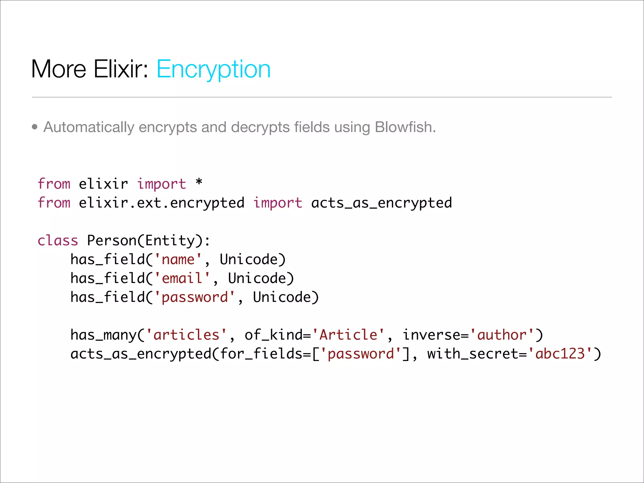 More Elixir: Encryption

• Automatically encrypts and decrypts ﬁelds using Blowﬁsh.


from elixir import *
from elixir.ext.encrypted import acts_as_encrypted

class Person(Entity):
    has_field('name', Unicode)
    has_field('email', Unicode)
    has_field('password', Unicode)

     has_many('articles', of_kind='Article', inverse='author')
     acts_as_encrypted(for_fields=['password'], with_secret='abc123')
 