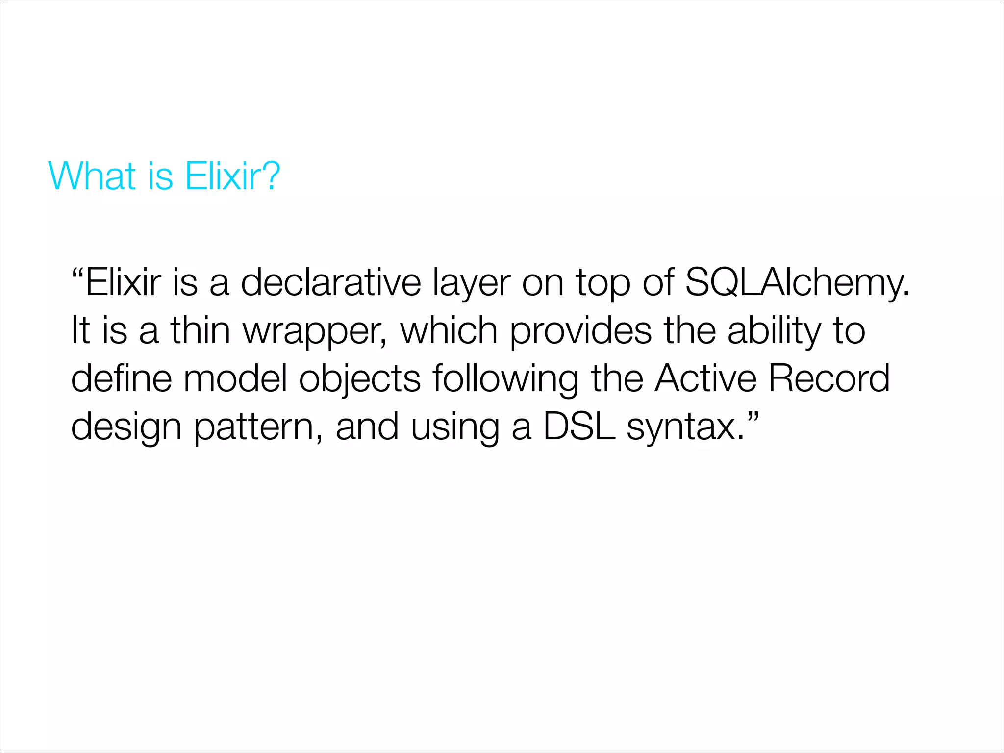 What is Elixir?

 “Elixir is a declarative layer on top of SQLAlchemy.
 It is a thin wrapper, which provides the ability to
 deﬁne model objects following the Active Record
 design pattern, and using a DSL syntax.”
 