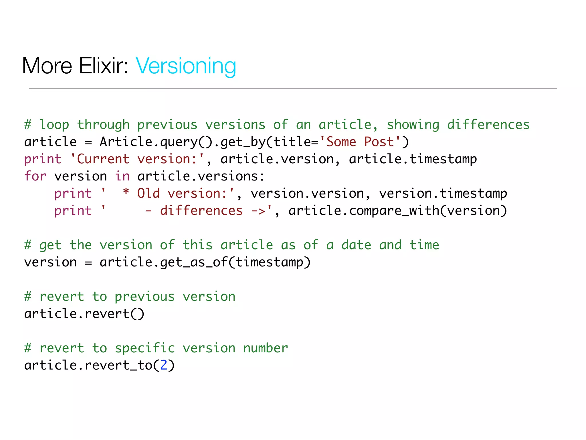 More Elixir: Versioning

# loop through previous versions of an article, showing differences
article = Article.query().get_by(title='Some Post')
print 'Current version:', article.version, article.timestamp
for version in article.versions:
    print ' * Old version:', version.version, version.timestamp
    print '     - differences ->', article.compare_with(version)

# get the version of this article as of a date and time
version = article.get_as_of(timestamp)

# revert to previous version
article.revert()

# revert to specific version number
article.revert_to(2)
 