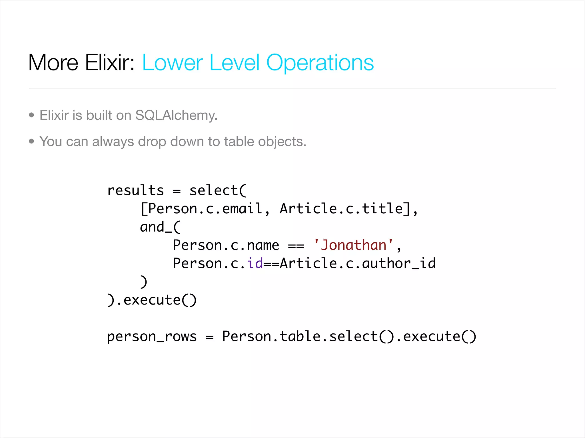 More Elixir: Lower Level Operations

• Elixir is built on SQLAlchemy.
• You can always drop down to table objects.


             results = select(
                 [Person.c.email, Article.c.title],
                 and_(
                     Person.c.name == 'Jonathan',
                     Person.c.id==Article.c.author_id
                 )
             ).execute()

             person_rows = Person.table.select().execute()
 