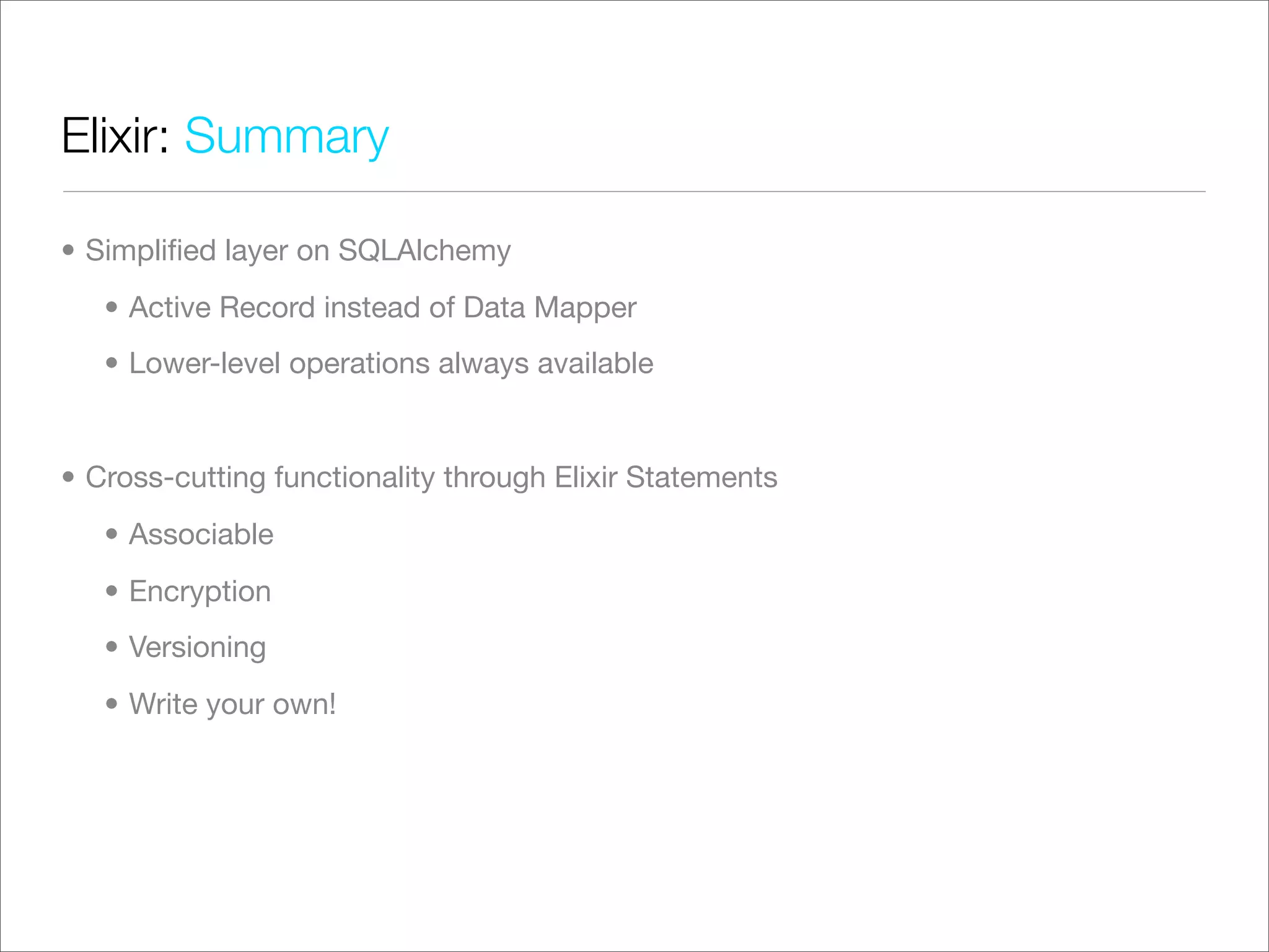 Elixir: Summary

• Simpliﬁed layer on SQLAlchemy
   • Active Record instead of Data Mapper
   • Lower-level operations always available


• Cross-cutting functionality through Elixir Statements
   • Associable
   • Encryption
   • Versioning
   • Write your own!
 