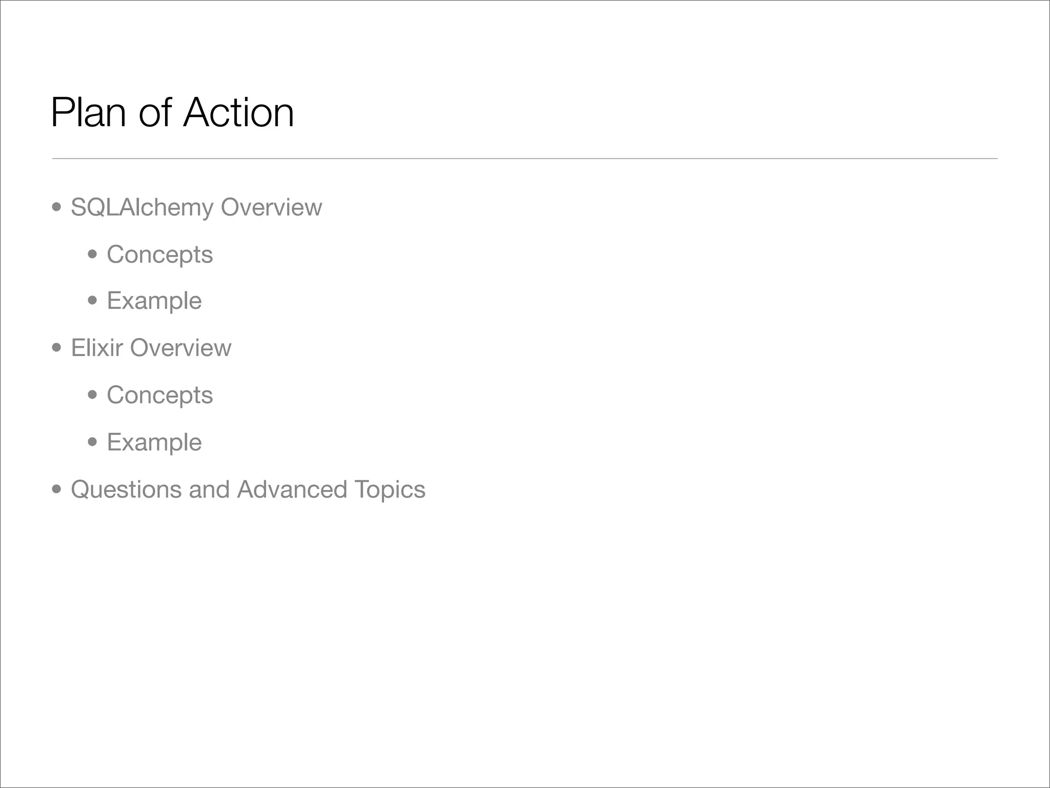 Plan of Action

• SQLAlchemy Overview
   • Concepts
   • Example
• Elixir Overview
   • Concepts
   • Example
• Questions and Advanced Topics
 