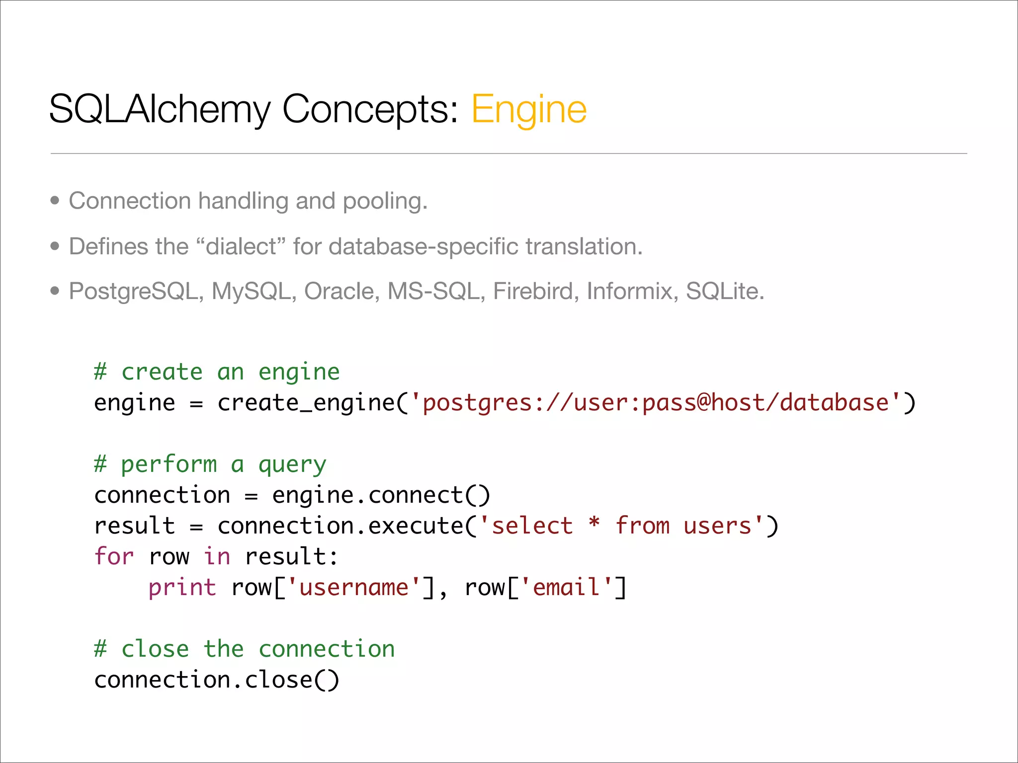SQLAlchemy Concepts: Engine	

• Connection handling and pooling.
• Deﬁnes the “dialect” for database-speciﬁc translation.
• PostgreSQL, MySQL, Oracle, MS-SQL, Firebird, Informix, SQLite.


    # create an engine
    engine = create_engine('postgres://user:pass@host/database')

    # perform a query
    connection = engine.connect()
    result = connection.execute('select * from users')
    for row in result:
        print row['username'], row['email']

    # close the connection
    connection.close()
 