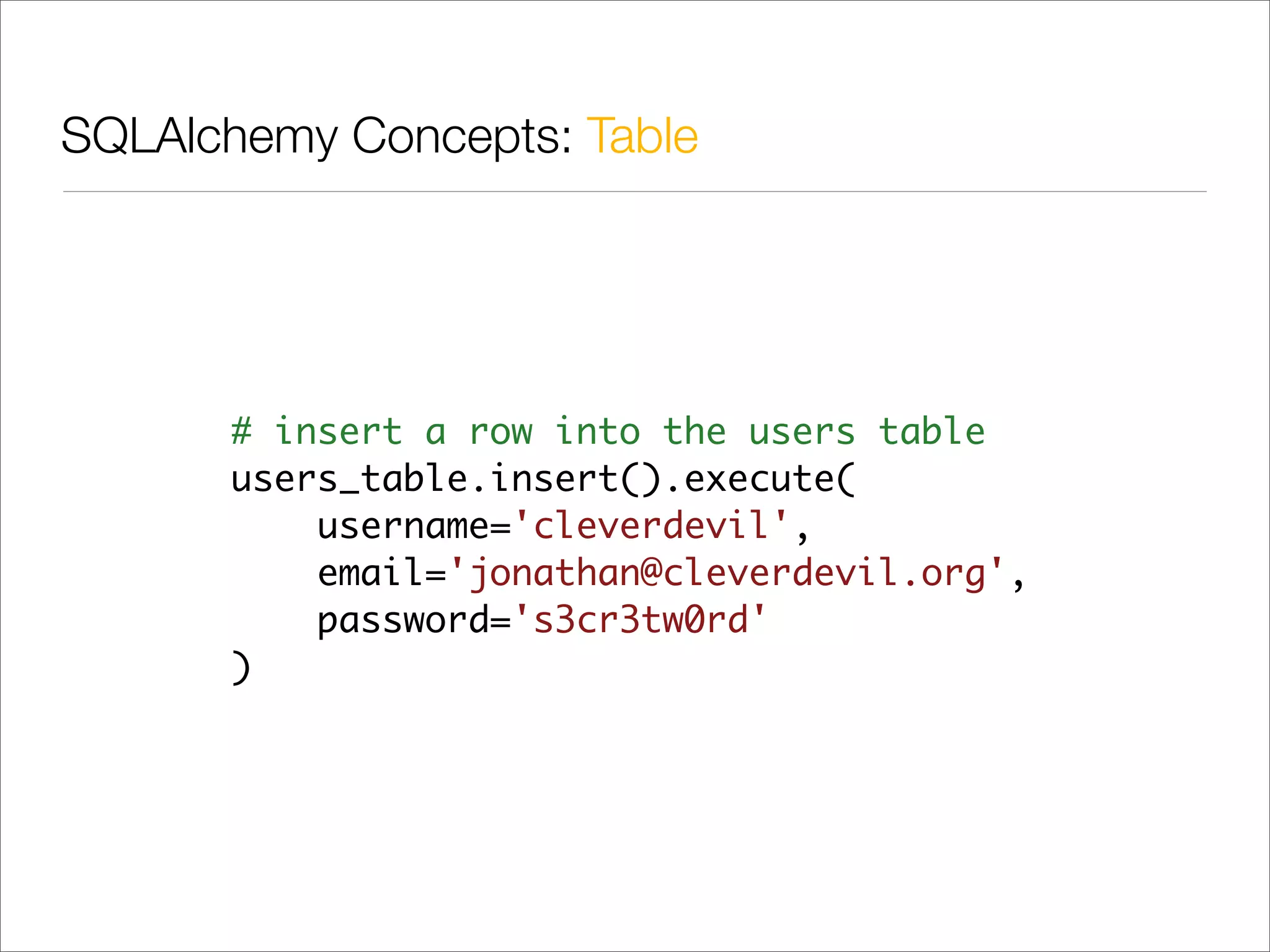 SQLAlchemy Concepts: Table




      # insert a row into the users table
      users_table.insert().execute(
          username='cleverdevil',
          email='jonathan@cleverdevil.org',
          password='s3cr3tw0rd'
      )
 