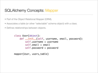 SQLAlchemy Concepts: Mapper

• Part of the Object Relational Mapper (ORM).
• Associates a table (or other “selectable” schema object) with a class.
• Deﬁnes relationships between objects.


         class User(object):
             def __init__(self, username, email, password):
                 self.username = username
                 self.email = email
                 self.password = password

         mapper(User, users_table)
 