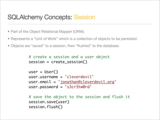 SQLAlchemy Concepts: Session

• Part of the Object Relational Mapper (ORM).
• Represents a “Unit of Work” which is a collection of objects to be persisted.
• Objects are “saved” to a session, then “ﬂushed” to the database.

            # create a session and a user object
            session = create_session()

            user = User()
            user.username = 'cleverdevil'
            user.email = 'jonathan@cleverdevil.org'
            user.password = 's3cr3tw0rd'

            # save the object to the session and flush it
            session.save(user)
            session.flush()
 