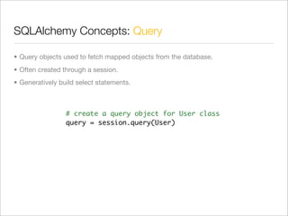 SQLAlchemy Concepts: Query

• Query objects used to fetch mapped objects from the database.
• Often created through a session.
• Generatively build select statements.



                 # create a query object for User class
                 query = session.query(User)
 