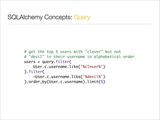 SQLAlchemy Concepts: Query




     # get the top 5 users with "clever" but not
     # "devil" in their username in alphabetical order
     users = query.filter(
         User.c.username.like('%clever%')
     ).filter(
         ~User.c.username.like('%devil%')
     ).order_by(User.c.username).limit(5)
 