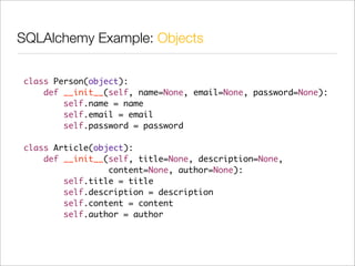 SQLAlchemy Example: Objects


class Person(object):
    def __init__(self, name=None, email=None, password=None):
        self.name = name
        self.email = email
        self.password = password

class Article(object):
    def __init__(self, title=None, description=None,
                 content=None, author=None):
        self.title = title
        self.description = description
        self.content = content
        self.author = author
 