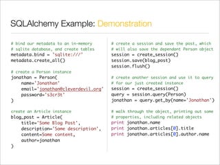 SQLAlchemy Example: Demonstration

# bind our metadata to an in-memory    # create a session and save the post, which
# sqlite database, and create tables   # will also save the dependant Person object
metadata.bind = 'sqlite:///'           session = create_session()
metadata.create_all()                  session.save(blog_post)
                                       session.flush()
# create a Person instance
jonathan = Person(                     # create another session and use it to query
    name='Jonathan'                    # for our just created instance
    email='jonathan@cleverdevil.org'   session = create_session()
    password='s3cr3t'                  query = session.query(Person)
)                                      jonathan = query.get_by(name='Jonathan')

create an Article instance             # walk through the object, printing out some
blog_post = Article(                   # properties, including related objects
    title='Some Blog Post',            print jonathan.name
    description='Some description',    print jonathan.articles[0].title
    content=Some content,              print jonathan.articles[0].author.name
    author=jonathan
)
 