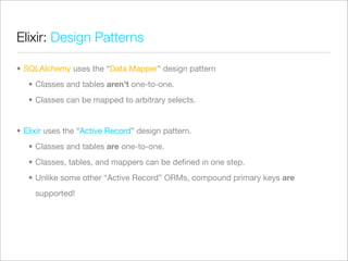 Elixir: Design Patterns

• SQLAlchemy uses the “Data Mapper” design pattern
   • Classes and tables aren’t one-to-one.
   • Classes can be mapped to arbitrary selects.


• Elixir uses the “Active Record” design pattern.
   • Classes and tables are one-to-one.
   • Classes, tables, and mappers can be deﬁned in one step.
   • Unlike some other “Active Record” ORMs, compound primary keys are
     supported!
 