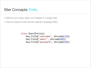 Elixir Concepts: Entity

• Deﬁnes your class, table, and mapper in a single step.
• Uses an easy-to-read domain-speciﬁc language (DSL).




                 class User(Entity):
                     has_field('username', Unicode(16))
                     has_field('email', Unicode(60))
                     has_field('password', Unicode(20))
 