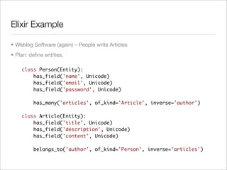 Elixir Example

• Weblog Software (again) – People write Articles
• Plan: deﬁne entities.

    class Person(Entity):
        has_field('name', Unicode)
        has_field('email', Unicode)
        has_field('password', Unicode)

         has_many('articles', of_kind='Article', inverse='author')

    class Article(Entity):
        has_field('title', Unicode)
        has_field('description', Unicode)
        has_field('content', Unicode)

         belongs_to('author', of_kind='Person', inverse='articles')
 