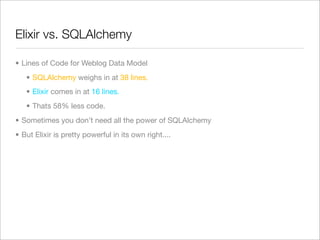 Elixir vs. SQLAlchemy

• Lines of Code for Weblog Data Model
   • SQLAlchemy weighs in at 38 lines.
   • Elixir comes in at 16 lines.
   • Thats 58% less code.
• Sometimes you don’t need all the power of SQLAlchemy
• But Elixir is pretty powerful in its own right....
 