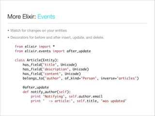 More Elixir: Events

• Watch for changes on your entities
• Decorators for before and after insert, update, and delete.

    from elixir import *
    from elixir.events import after_update

    class Article(Entity):
        has_field('title', Unicode)
        has_field('description', Unicode)
        has_field('content', Unicode)
        belongs_to('author', of_kind='Person', inverse='articles')

         @after_update
         def notify_author(self):
             print 'Notifying', self.author.email
             print ' -> article:', self.title, 'was updated'
 