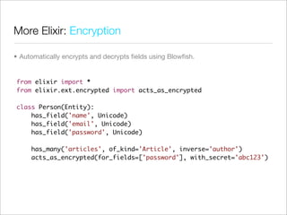 More Elixir: Encryption

• Automatically encrypts and decrypts ﬁelds using Blowﬁsh.


from elixir import *
from elixir.ext.encrypted import acts_as_encrypted

class Person(Entity):
    has_field('name', Unicode)
    has_field('email', Unicode)
    has_field('password', Unicode)

     has_many('articles', of_kind='Article', inverse='author')
     acts_as_encrypted(for_fields=['password'], with_secret='abc123')
 