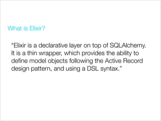 What is Elixir?

 “Elixir is a declarative layer on top of SQLAlchemy.
 It is a thin wrapper, which provides the ability to
 deﬁne model objects following the Active Record
 design pattern, and using a DSL syntax.”
 