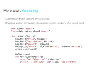 More Elixir: Versioning

• Automatically tracks versions of your entities.
• Reverting, version comparison, timestamps, version numbers, after_revert event.

       from elixir import *
       from elixir.ext.versioned import *

       class Article(Entity):
           has_field('title', Unicode)
           has_field('description', Unicode)
           has_field('content', Unicode)
           belongs_to('author', of_kind='Person', inverse='articles')
           acts_as_versioned()

            @after_revert
            def notify_author(self):
                print 'Notifying', self.author.email
                print ' -> article:', self.title, 'was reverted'
 