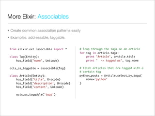 More Elixir: Associables

• Create common association patterns easily
• Examples: addressable, taggable.


 from elixir.ext.associable import *      # loop through the tags on an article
                                          for tag in article.tags:
 class Tag(Entity):                           print 'Article', article.title
     has_field('name', Unicode)               print ' -> tagged as', tag.name

 acts_as_taggable = associable(Tag)       # fetch articles that are tagged with a
                                          # certain tag
 class Article(Entity):                   python_posts = Article.select_by_tags(
     has_field('title', Unicode)              name='python'
     has_field('description', Unicode)    )
     has_field('content', Unicode)

     acts_as_taggable('tags')
 