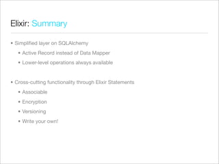 Elixir: Summary

• Simpliﬁed layer on SQLAlchemy
   • Active Record instead of Data Mapper
   • Lower-level operations always available


• Cross-cutting functionality through Elixir Statements
   • Associable
   • Encryption
   • Versioning
   • Write your own!
 