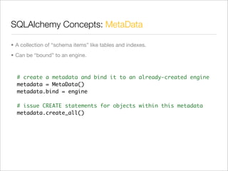 SQLAlchemy Concepts: MetaData	

• A collection of “schema items” like tables and indexes.
• Can be “bound” to an engine.



  # create a metadata and bind it to an already-created engine
  metadata = MetaData()
  metadata.bind = engine

  # issue CREATE statements for objects within this metadata
  metadata.create_all()
 