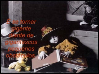 É se tornar gigante diante de gigantescos pequenos obstáculos   