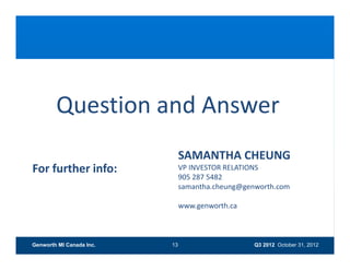 Question and Answer
                               SAMANTHA CHEUNG 
                               SAMANTHA CHEUNG
For further info:              VP INVESTOR RELATIONS 
                               905 287 5482
                               samantha.cheung@genworth.com
                               samantha cheung@genworth com

                               www.genworth.ca



Genworth MI Canada Inc.   13                      Q3 2012 October 31, 2012
 
